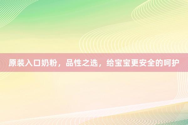 原装入口奶粉，品性之选，给宝宝更安全的呵护