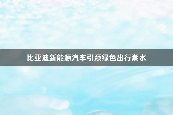 比亚迪新能源汽车引颈绿色出行潮水