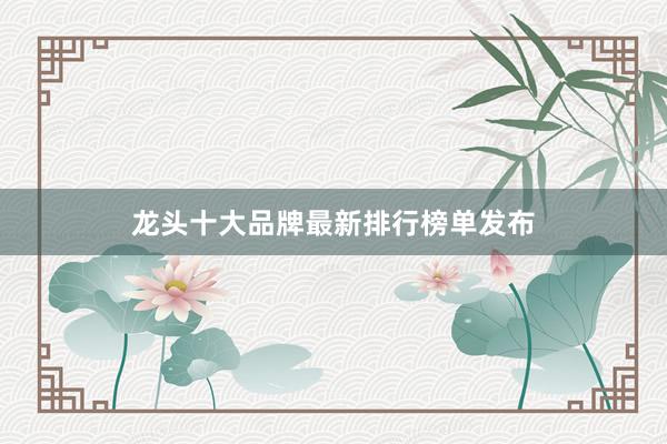 龙头十大品牌最新排行榜单发布