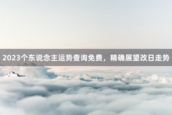 2023个东说念主运势查询免费，精确展望改日走势